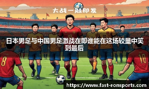 日本男足与中国男足激战在即谁能在这场较量中笑到最后